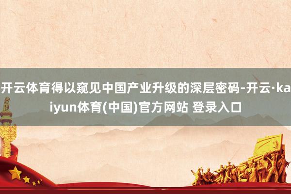开云体育得以窥见中国产业升级的深层密码-开云·kaiyun体育(中国)官方网站 登录入口