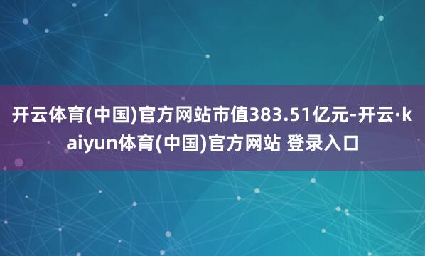 开云体育(中国)官方网站市值383.51亿元-开云·kaiyun体育(中国)官方网站 登录入口