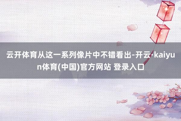 云开体育从这一系列像片中不错看出-开云·kaiyun体育(中国)官方网站 登录入口