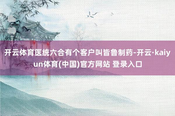 开云体育医统六合有个客户叫皆鲁制药-开云·kaiyun体育(中国)官方网站 登录入口