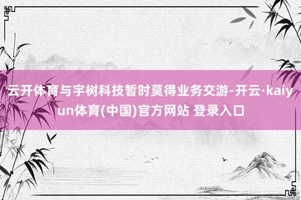 云开体育与宇树科技暂时莫得业务交游-开云·kaiyun体育(中国)官方网站 登录入口