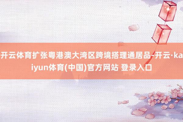 开云体育扩张粤港澳大湾区跨境搭理通居品-开云·kaiyun体育(中国)官方网站 登录入口