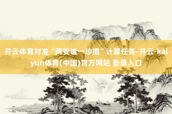 开云体育对准“两安谧一珍摄”计算任务-开云·kaiyun体育(中国)官方网站 登录入口