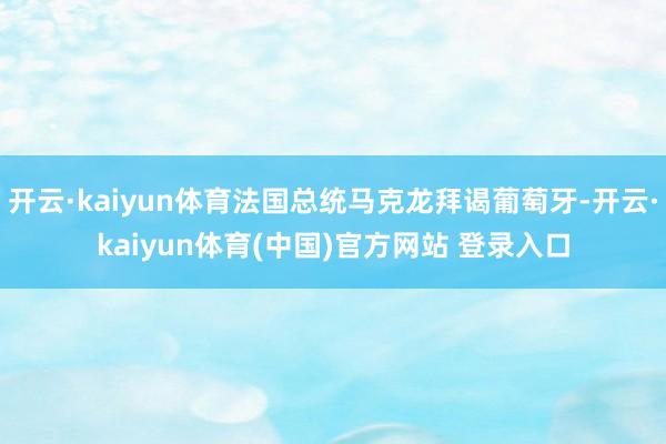 开云·kaiyun体育法国总统马克龙拜谒葡萄牙-开云·kaiyun体育(中国)官方网站 登录入口