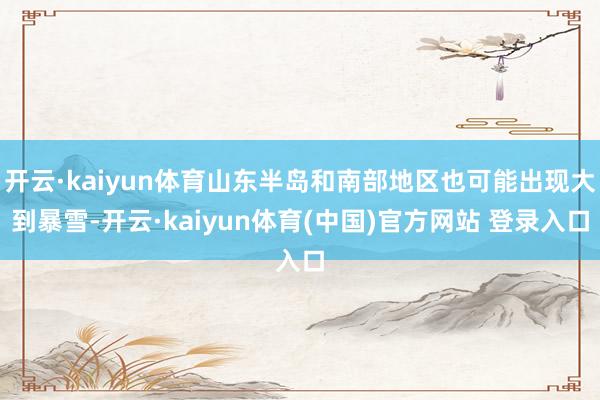 开云·kaiyun体育山东半岛和南部地区也可能出现大到暴雪-开云·kaiyun体育(中国)官方网站 登录入口