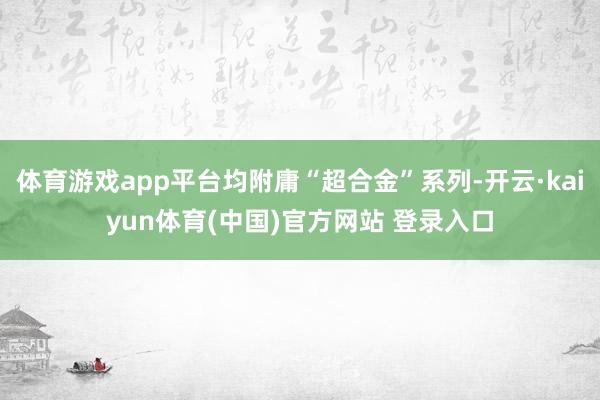 体育游戏app平台均附庸“超合金”系列-开云·kaiyun体育(中国)官方网站 登录入口