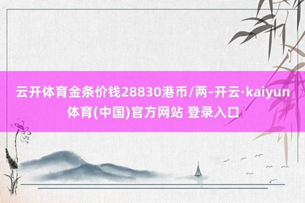 云开体育金条价钱28830港币/两-开云·kaiyun体育(中国)官方网站 登录入口