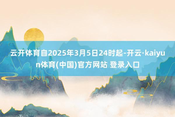 云开体育自2025年3月5日24时起-开云·kaiyun体育(中国)官方网站 登录入口