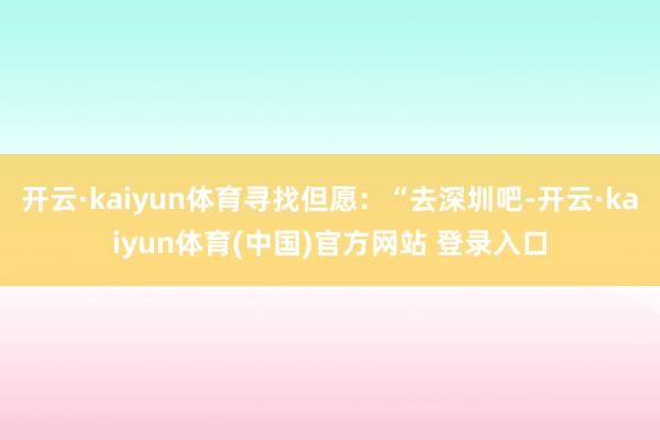 开云·kaiyun体育寻找但愿:“去深圳吧-开云·kaiyun体育(中国)官方网站 登录入口