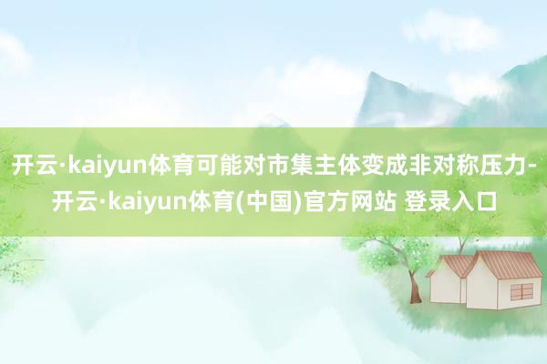 开云·kaiyun体育可能对市集主体变成非对称压力-开云·kaiyun体育(中国)官方网站 登录入口
