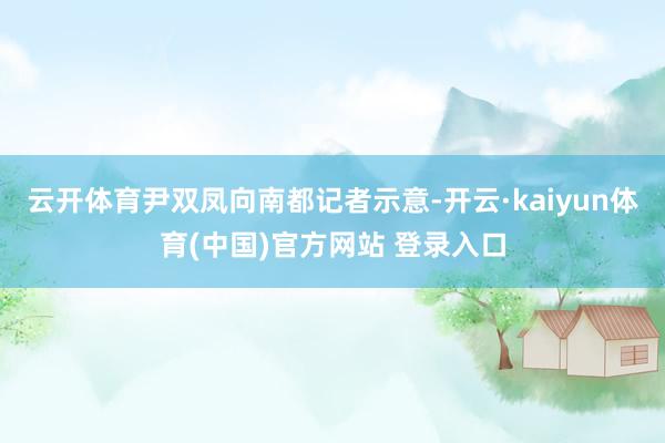 云开体育尹双凤向南都记者示意-开云·kaiyun体育(中国)官方网站 登录入口