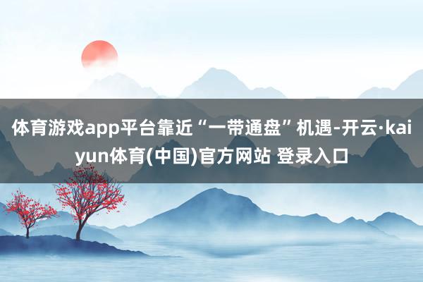 体育游戏app平台靠近“一带通盘”机遇-开云·kaiyun体育(中国)官方网站 登录入口