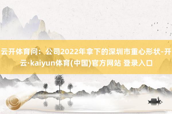 云开体育问：公司2022年拿下的深圳市重心形状-开云·kaiyun体育(中国)官方网站 登录入口