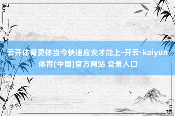云开体育更体当今快速应变才能上-开云·kaiyun体育(中国)官方网站 登录入口