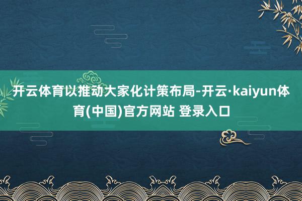开云体育以推动大家化计策布局-开云·kaiyun体育(中国)官方网站 登录入口
