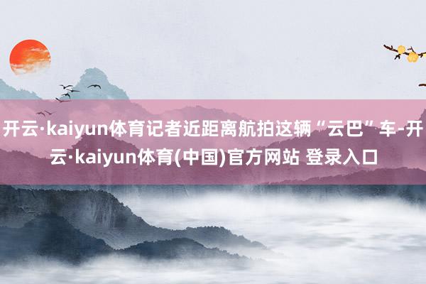 开云·kaiyun体育记者近距离航拍这辆“云巴”车-开云·kaiyun体育(中国)官方网站 登录入口