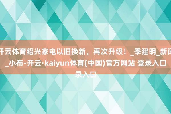 开云体育绍兴家电以旧换新，再次升级！_季建明_新闻_小布-开云·kaiyun体育(中国)官方网站 登录入口