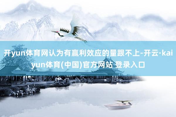 开yun体育网认为有赢利效应的量跟不上-开云·kaiyun体育(中国)官方网站 登录入口