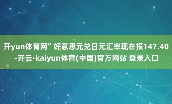 开yun体育网”　　好意思元兑日元汇率现在报147.40-开云·kaiyun体育(中国)官方网站 登录入口