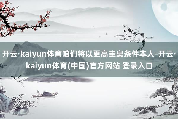 开云·kaiyun体育咱们将以更高圭臬条件本人-开云·kaiyun体育(中国)官方网站 登录入口