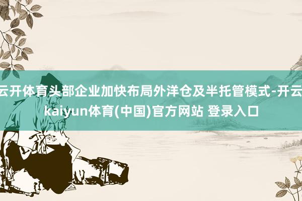 云开体育头部企业加快布局外洋仓及半托管模式-开云·kaiyun体育(中国)官方网站 登录入口