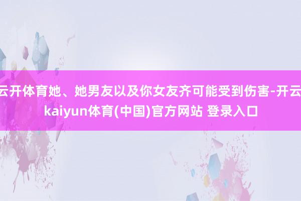 云开体育她、她男友以及你女友齐可能受到伤害-开云·kaiyun体育(中国)官方网站 登录入口