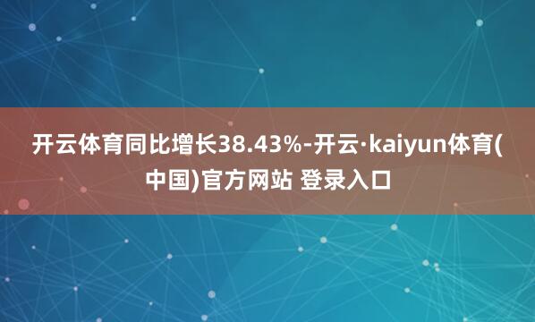 开云体育同比增长38.43%-开云·kaiyun体育(中国)官方网站 登录入口