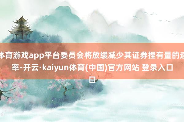 体育游戏app平台委员会将放缓减少其证券捏有量的速率-开云·kaiyun体育(中国)官方网站 登录入口