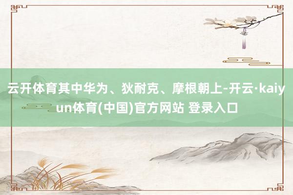 云开体育其中华为、狄耐克、摩根朝上-开云·kaiyun体育(中国)官方网站 登录入口