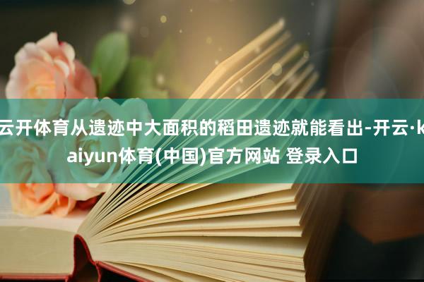 云开体育从遗迹中大面积的稻田遗迹就能看出-开云·kaiyun体育(中国)官方网站 登录入口