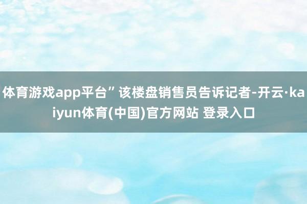 体育游戏app平台”该楼盘销售员告诉记者-开云·kaiyun体育(中国)官方网站 登录入口
