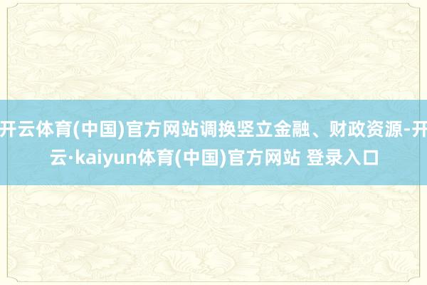 开云体育(中国)官方网站调换竖立金融、财政资源-开云·kaiyun体育(中国)官方网站 登录入口