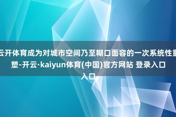 云开体育成为对城市空间乃至糊口面容的一次系统性重塑-开云·kaiyun体育(中国)官方网站 登录入口
