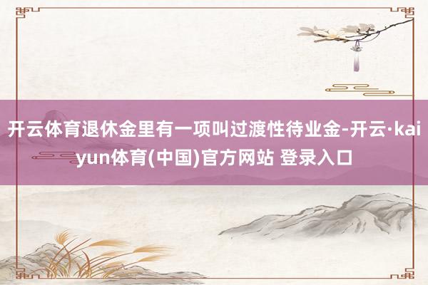 开云体育退休金里有一项叫过渡性待业金-开云·kaiyun体育(中国)官方网站 登录入口