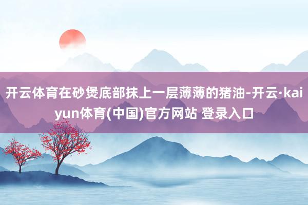 开云体育在砂煲底部抹上一层薄薄的猪油-开云·kaiyun体育(中国)官方网站 登录入口