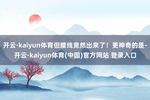开云·kaiyun体育但腰线竟然出来了！更神奇的是-开云·kaiyun体育(中国)官方网站 登录入口