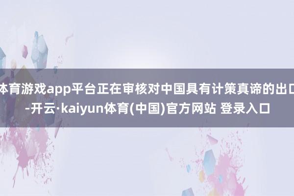 体育游戏app平台正在审核对中国具有计策真谛的出口-开云·kaiyun体育(中国)官方网站 登录入口