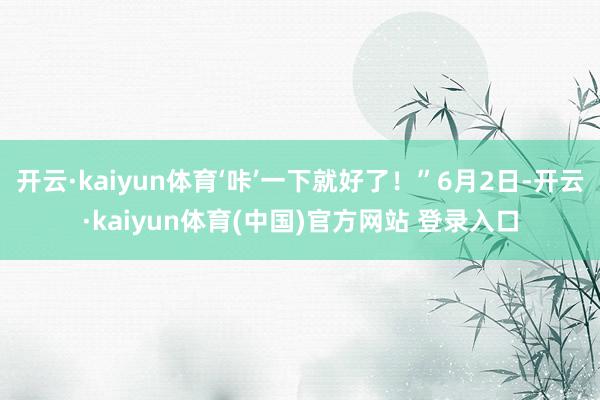 开云·kaiyun体育‘咔’一下就好了！”6月2日-开云·kaiyun体育(中国)官方网站 登录入口