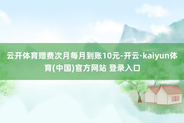 云开体育赠费次月每月到账10元-开云·kaiyun体育(中国)官方网站 登录入口