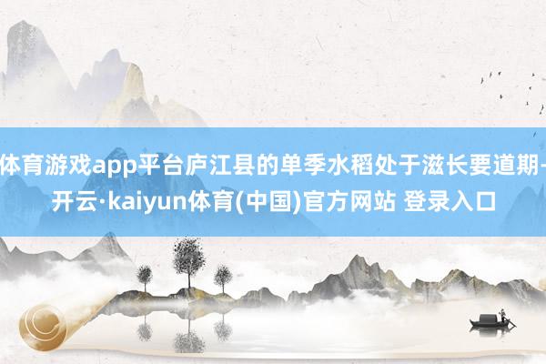 体育游戏app平台庐江县的单季水稻处于滋长要道期-开云·kaiyun体育(中国)官方网站 登录入口