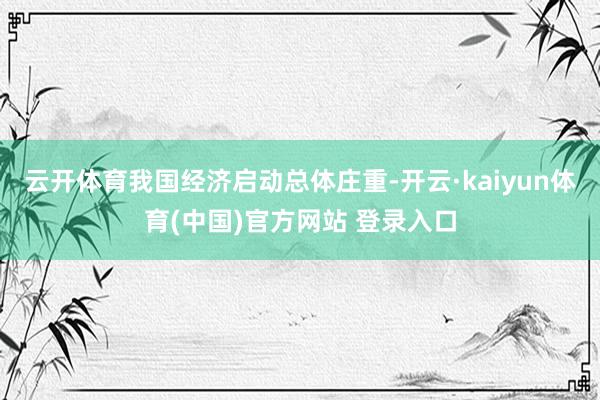 云开体育我国经济启动总体庄重-开云·kaiyun体育(中国)官方网站 登录入口