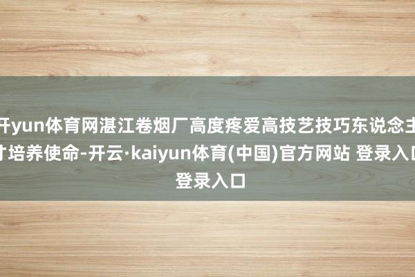 开yun体育网湛江卷烟厂高度疼爱高技艺技巧东说念主才培养使命-开云·kaiyun体育(中国)官方网站 登录入口