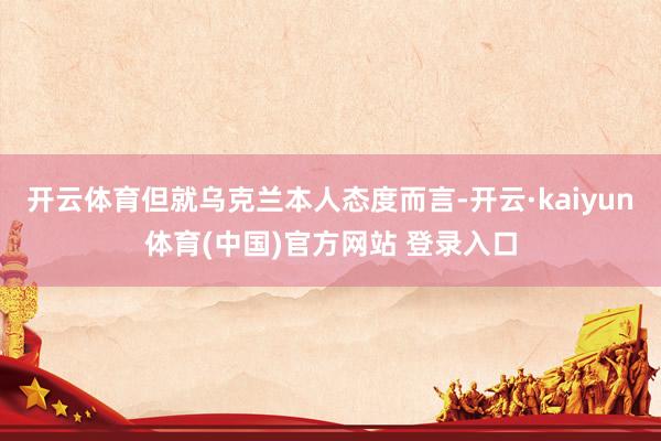 开云体育但就乌克兰本人态度而言-开云·kaiyun体育(中国)官方网站 登录入口