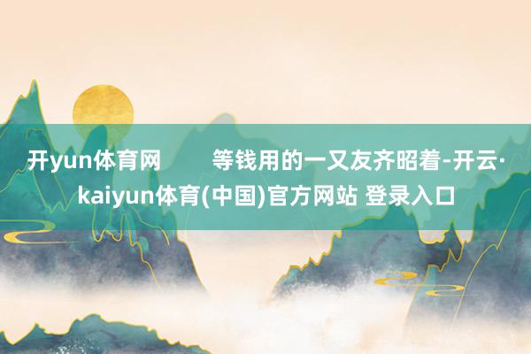 开yun体育网        等钱用的一又友齐昭着-开云·kaiyun体育(中国)官方网站 登录入口