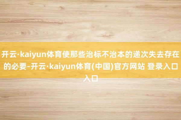 开云·kaiyun体育使那些治标不治本的递次失去存在的必要-开云·kaiyun体育(中国)官方网站 登录入口