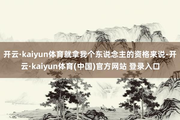 开云·kaiyun体育就拿我个东说念主的资格来说-开云·kaiyun体育(中国)官方网站 登录入口
