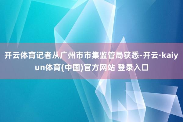 开云体育记者从广州市市集监管局获悉-开云·kaiyun体育(中国)官方网站 登录入口