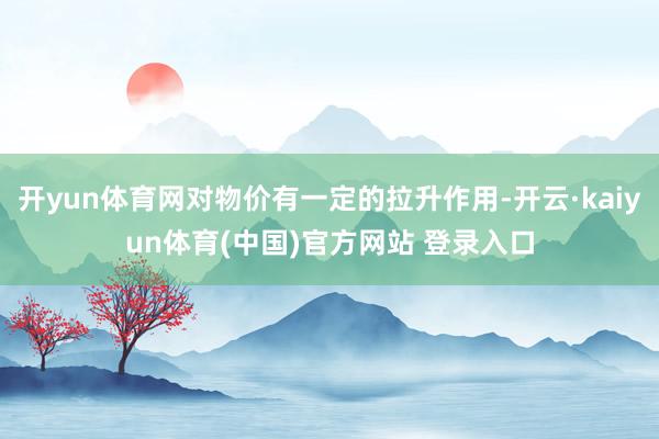 开yun体育网对物价有一定的拉升作用-开云·kaiyun体育(中国)官方网站 登录入口
