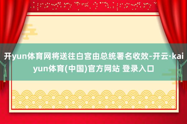 开yun体育网将送往白宫由总统署名收效-开云·kaiyun体育(中国)官方网站 登录入口