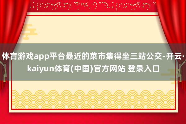 体育游戏app平台最近的菜市集得坐三站公交-开云·kaiyun体育(中国)官方网站 登录入口
